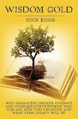 Wisdom Gold: Why Character, Choices, Conduct and Consequences Determine Who You Are, How You Influence and What Your Legacy Will Be by Biggs, Dick