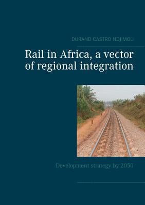 Rail in Africa, a vector of integration: Development strategy by 2050 by Ndjimou, Durand Castro