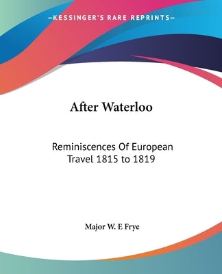 After Waterloo: Reminiscences Of European Travel 1815 to 1819 by Frye, Major W. E.
