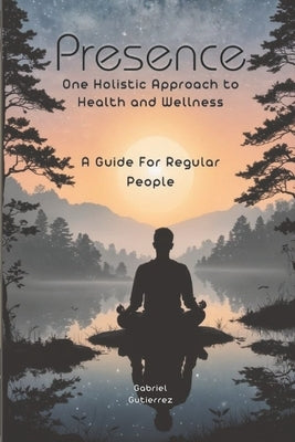 Presence: One holistic approach to health and wellness: a guide for regular people by Gutierrez, Gabriel