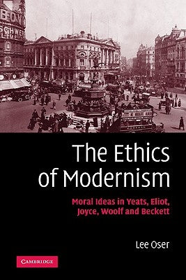 The Ethics of Modernism: Moral Ideas in Yeats, Eliot, Joyce, Woolf and Beckett by Oser, Lee
