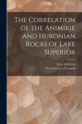 The Correlation of the Animikie and Huronian Rocks of Lake Superior [microform] by McKellar, Peter B. 1838