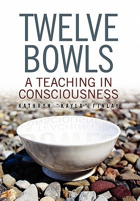 Twelve Bowls: A Teaching in Consciousness by Kathryn ''Kayla'' Finlay, ''Kayla'' Finl