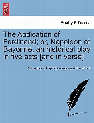 The Abdication of Ferdinand; Or, Napoleon at Bayonne, an Historical Play in Five Acts [And in Verse]. by Anonymous