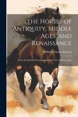 The Horses of Antiquity, Middle Ages, and Renaissance: From the Earliest Monuments Down to the Xvith Century by Berjeau, Philibert Charles