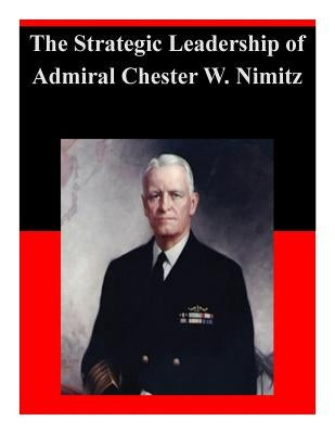 The Strategic Leadership of Admiral Chester W. Nimitz by U. S. Army War College
