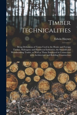 Timber Technicalities: Being Definitions of Terms Used in the Home and Foreign Timber, Mahogany and Hardwood Industries, the Sawmill and Wood by Haynes, Edwin