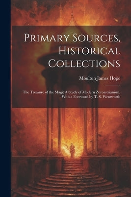 Primary Sources, Historical Collections: The Treasure of the Magi: A Study of Modern Zoroastrianism, With a Foreword by T. S. Wentworth by Hope, Moulton James