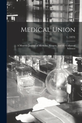 Medical Union: a Monthly Journal of Medicine, Surgery, and the Collateral Sciences; 1, (1873) by Anonymous