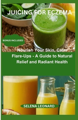Juicing for Eczema: Nourish Your Skin, Calm Flare-Ups - A Guide to Natural Relief and Radiant Health by Leonard, Selena