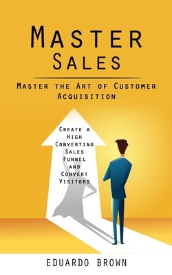 Master Sales: Master the Art of Customer Acquisition (Create a High Converting Sales Funnel and Convert Visitors) by Brown, Eduardo