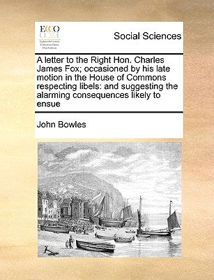 A Letter to the Right Hon. Charles James Fox; Occasioned by His Late Motion in the House of Commons Respecting Libels: And Suggesting the Alarming Con by Bowles, John