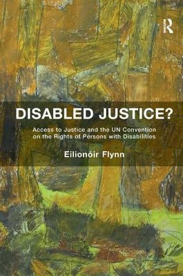 Disabled Justice?: Access to Justice and the UN Convention on the Rights of Persons with Disabilities by Flynn, Eilionóir