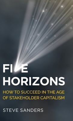 Five Horizons: How to Succeed in the Age of Stakeholder Capitalism by Sanders, Steve