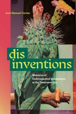 Disinventions: Rhetorics of Undocumented Immigration in the Deterrence Era by Cortez, José Manuel