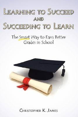 Learning to Succeed and Succeeding to Learn: The Smart Way to Earn Better Grades in School by James, Christopher K.
