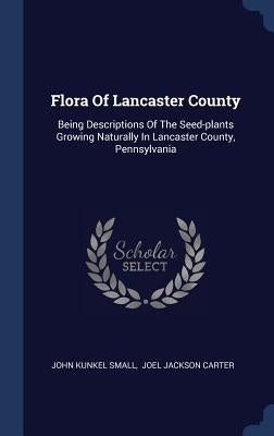 Flora Of Lancaster County: Being Descriptions Of The Seed-plants Growing Naturally In Lancaster County, Pennsylvania by Small, John Kunkel