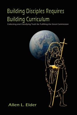 Building Disciples Requires Building Curriculum: Collecting and Classifying Truth for Fulfilling the Great Commission by Elder, Allen L.