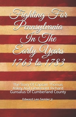 Fighting For Pennsylvania In The Early Years 1763 to 1783: The Story Of Captain Thomas Askey And Lieutenant Richard Gunsalus Of Cumberland County by Semler, Edward Leo, Jr.