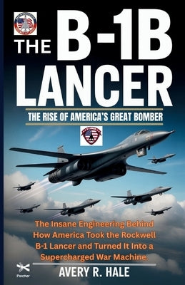 The B-1B Lancer: The Rise of America's Great Bomber: The Insane Engineering Behind How America Took the Rockwell B-1 Lancer and Turned It Into a Super by R. Hale, Avery