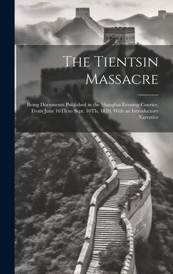 The Tientsin Massacre: Being Documents Published in the Shanghai Evening Courier, From June 16Th to Sept. 10Th, 1870, With an Introductory Na by Anonymous