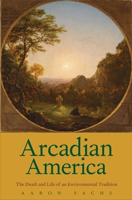 Arcadian America: The Death and Life of an Environmental Tradition by Sachs, Aaron