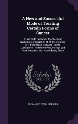 A New and Successful Mode of Treating Certain Forms of Cancer: To Which Is Prefixed a Practical and Systematic Description of All the Varieties of Thi by Marsden, Alexander Edwin