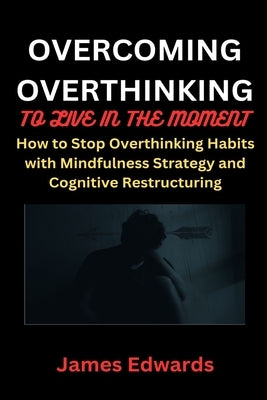 Overcoming Overthinking to Live in the Moment: How to Stop Overthinking Habits with Mindfulness Strategy and Cognitive Restructuring by Edwards, James