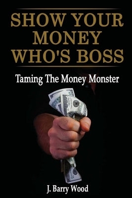 Show Your Money Who's Boss: Taming The Money Monster by Wood, J. Barry