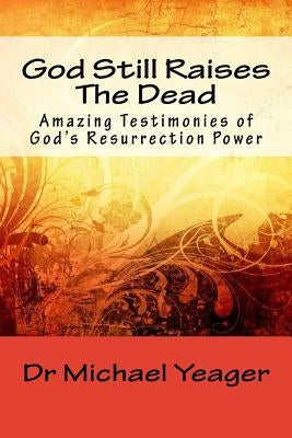 God Still Raises The Dead: Amazing Testimonies of God's Resurrection Power by Yeager, Michael H.