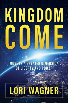 Kingdom Come: Move in a Greater Dimension of Liberty and Power by Wagner, Lori