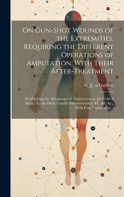 On Gun-shot Wounds of the Extremities, Requiring the Different Operations of Amputation, With Their After-treatment: Establishing the Advantages of Am by Guthrie, G. J. (George James) 1785-1