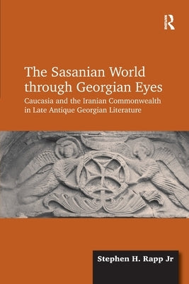 The Sasanian World through Georgian Eyes: Caucasia and the Iranian Commonwealth in Late Antique Georgian Literature by , Stephen H. Rapp, Jr.