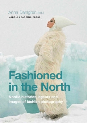 Fashioned in the North: Nordic Histories, Agents and Images of Fashion Photography by Dahlgren, Anna