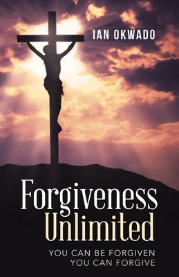 Forgiveness Unlimited: You Can Be Forgiven You Can Forgive by Okwado, Ian