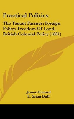 Practical Politics: The Tenant Farmer; Foreign Policy; Freedom Of Land; British Colonial Policy (1881) by Howard, James