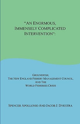 An Enormous, Immensely Complicated Intervention: Groundfish, the New England Fishery Management Council, and the World Fisheries Crisis by Apollonio, Spencer
