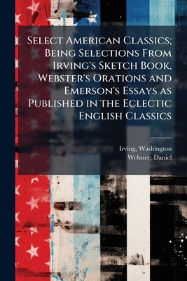 Select American Classics; Being Selections From Irving's Sketch Book, Webster's Orations and Emerson's Essays as Published in the Eclectic English Cla by Washington, Irving