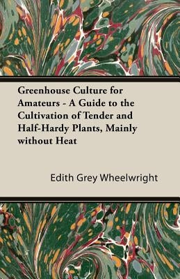 Greenhouse Culture for Amateurs - A Guide to the Cultivation of Tender and Half-Hardy Plants, Mainly Without Heat by Wheelwright, Edith Grey Grey