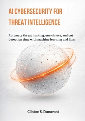 AI Cybersecurity for Threat Intelligence: Automate Threat Hunting, Enrich IOCs, and Cut Detection Time with Machine Learning and LLMs by Dunavant, Clinton S.