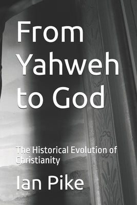 From Yahweh to God: The Historical Evolution of Christianity by Pike, Ian