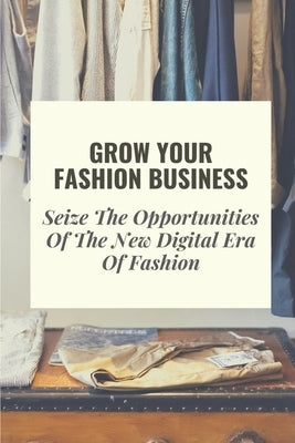 Grow Your Fashion Business: Seize The Opportunities Of The New Digital Era Of Fashion: Fashion Business Marketing Tricks by Rothfeld, Steven