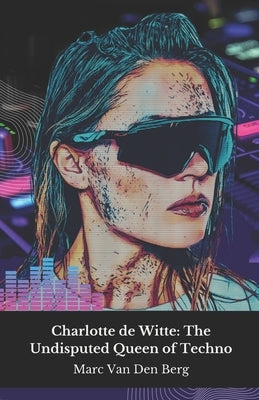 Charlotte de Witte: The Undisputed Queen of Techno: Journey into the hypnotic world of the Belgian DJ who revolutionised contemporary electronic music by Van Den Berg, Marc