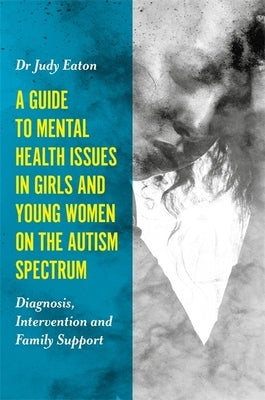 A Guide to Mental Health Issues in Girls and Young Women on the Autism Spectrum: Diagnosis, Intervention and Family Support by Eaton, Judy