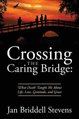 Crossing the Caring Bridge: What Death Taught Me About Life, Love, Gratitude, and Grace by Stevens, Jan Briddell