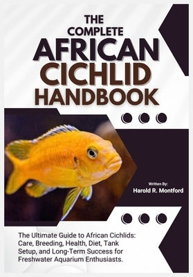 The Complete African Cichlid Handbook: The Ultimate Guide to African Cichlids; Care, Breeding, Health, Diet, Tank Setup, and Long-Term Success for Fre by R. Montford, Harold