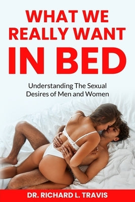 What We Really Want in Bed: Understanding the Sexual Desires of Men and Women by Travis, Richard L.
