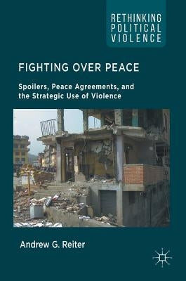 Fighting Over Peace: Spoilers, Peace Agreements, and the Strategic Use of Violence by Reiter, Andrew G.