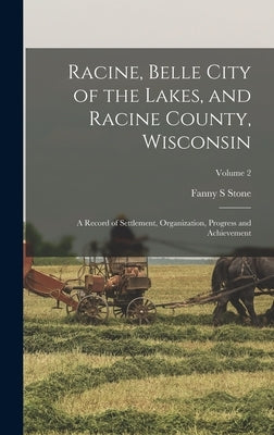 Racine, Belle City of the Lakes, and Racine County, Wisconsin: A Record of Settlement, Organization, Progress and Achievement; Volume 2 by Stone, Fanny S.