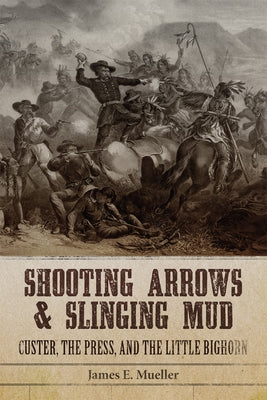 Shooting Arrows and Slinging Mud: Custer, the Press, and the Little Bighorn by Mueller, James E.